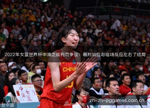 2022年女篮世界杯中澳之战判罚争议：裁判站位与临场反应左右了结局